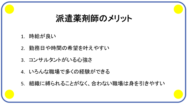 派遣薬剤師のメリット 1. 時給が良い 2.勤務日や時間の希望を叶えやすい 3.コンサルタントがいる心強さ 4.いろんな職場で多くの経験ができる 5.組織に縛られることがなく、合わない職場は身を引きやすい