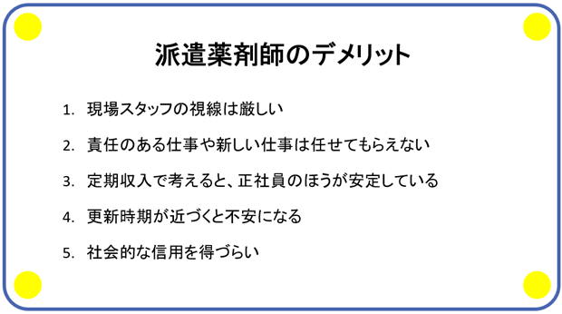 派遣薬剤師のデメリット 1.現場スタッフの視線は厳しい 2.責任のある仕事や新しい仕事は任せてもらえない 3.定期収入で考えると、正社員のほうが安定している 4.更新時期が近づくと不安になる 5.社会的な信用を得づらい